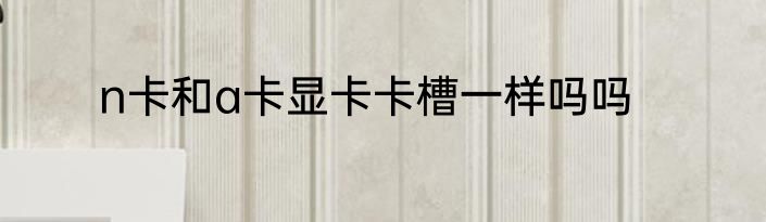 n卡和a卡显卡卡槽一样吗吗