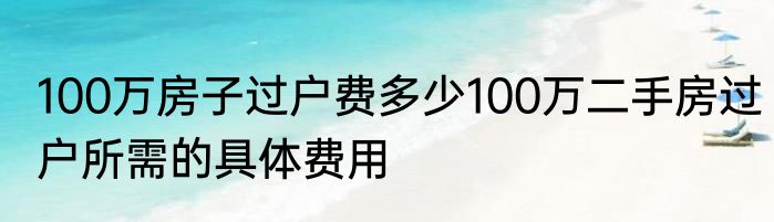 100万房子过户费多少100万二手房过户所需的具体费用