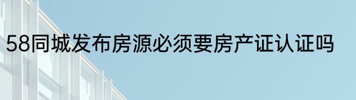 58同城发布房源必须要房产证认证吗