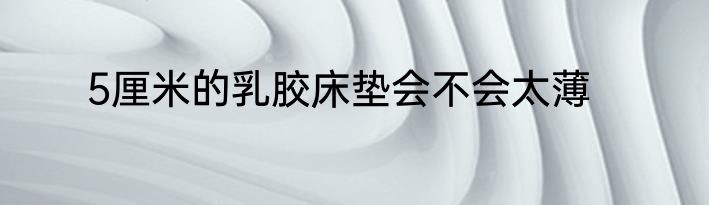 5厘米的乳胶床垫会不会太薄