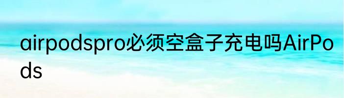 airpodspro必须空盒子充电吗AirPods