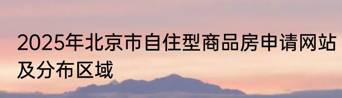 2025年北京市自住型商品房申请网站及分布区域