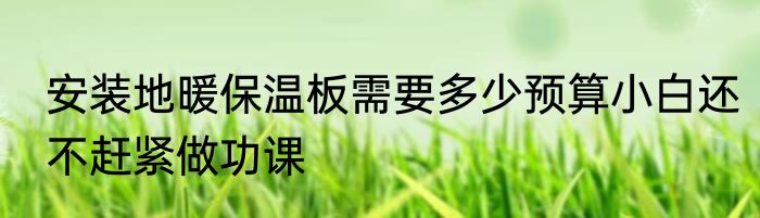 安装地暖保温板需要多少预算小白还不赶紧做功课