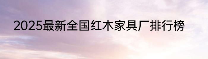 2025最新全国红木家具厂排行榜