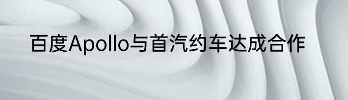 百度Apollo与首汽约车达成合作