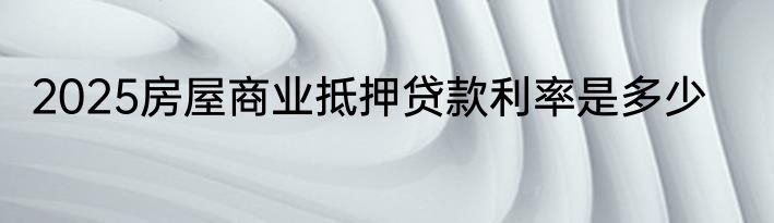 2025房屋商业抵押贷款利率是多少
