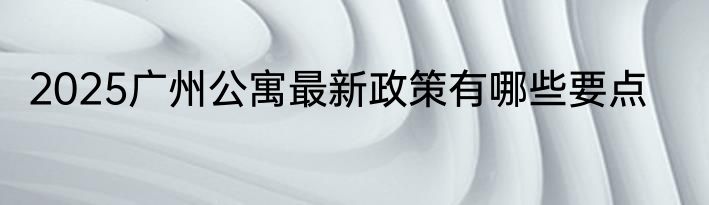 2025广州公寓最新政策有哪些要点