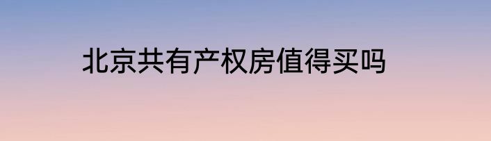 北京共有产权房值得买吗