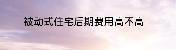 被动式住宅后期费用高不高