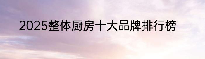 2025整体厨房十大品牌排行榜