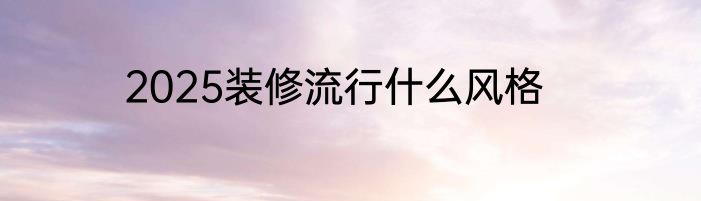 2025装修流行什么风格