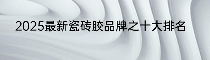 2025最新瓷砖胶品牌之十大排名