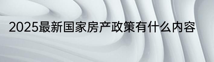 2025最新国家房产政策有什么内容