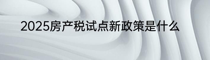 2025房产税试点新政策是什么