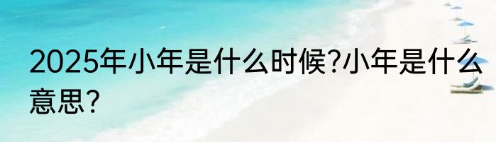 2025年小年是什么时候?小年是什么意思?
