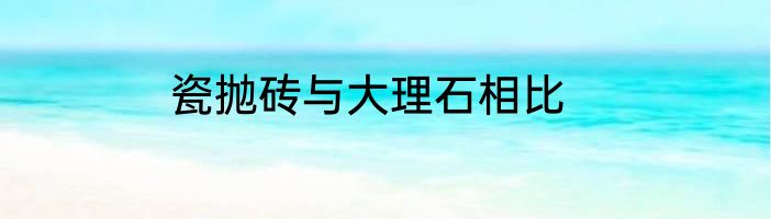 瓷抛砖与大理石相比