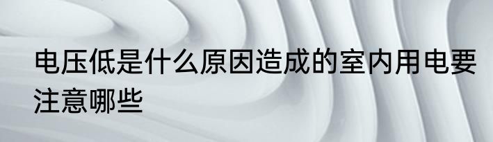 电压低是什么原因造成的室内用电要注意哪些