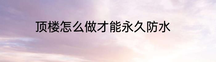 顶楼怎么做才能永久防水