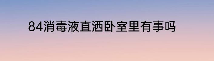 84消毒液直洒卧室里有事吗