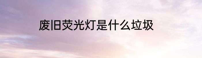 废旧荧光灯是什么垃圾