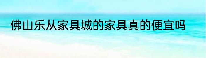 佛山乐从家具城的家具真的便宜吗