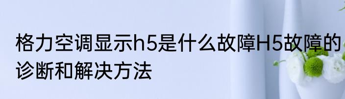 格力空调显示h5是什么故障H5故障的诊断和解决方法