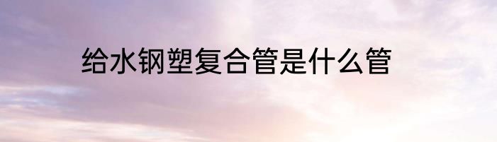 给水钢塑复合管是什么管