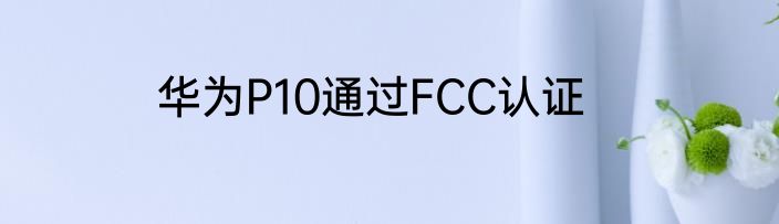 华为P10通过FCC认证