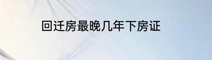 回迁房最晚几年下房证