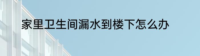 家里卫生间漏水到楼下怎么办