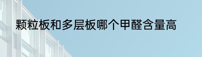 颗粒板和多层板哪个甲醛含量高