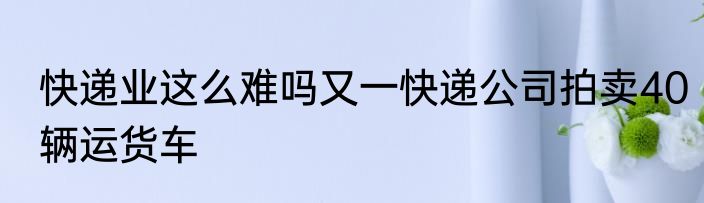 快递业这么难吗又一快递公司拍卖40辆运货车