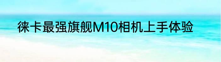 徕卡最强旗舰M10相机上手体验