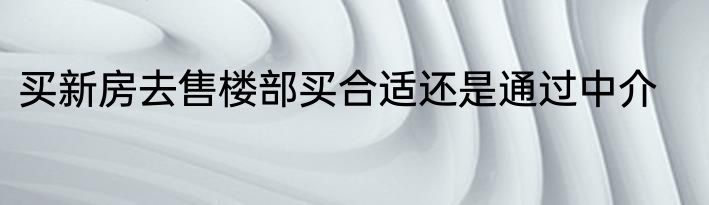 买新房去售楼部买合适还是通过中介