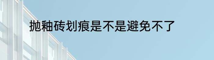 抛釉砖划痕是不是避免不了