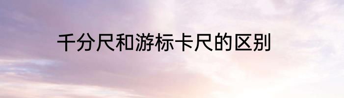 千分尺和游标卡尺的区别