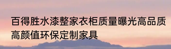 百得胜水漆整家衣柜质量曝光高品质高颜值环保定制家具
