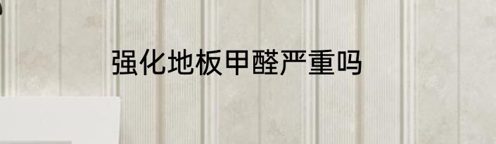强化地板甲醛严重吗