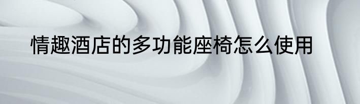 情趣酒店的多功能座椅怎么使用