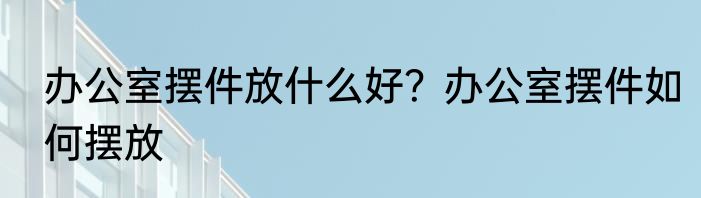 办公室摆件放什么好？办公室摆件如何摆放