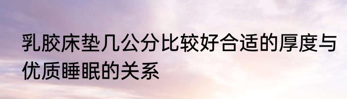 乳胶床垫几公分比较好合适的厚度与优质睡眠的关系
