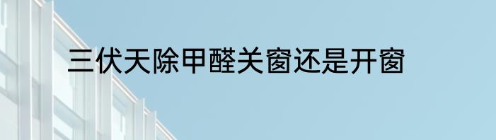 三伏天除甲醛关窗还是开窗