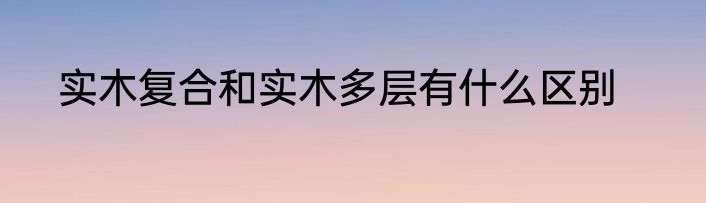 实木复合和实木多层有什么区别