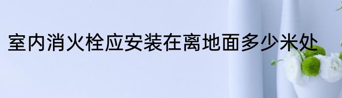 室内消火栓应安装在离地面多少米处