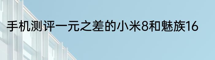 手机测评一元之差的小米8和魅族16