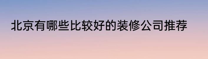 北京有哪些比较好的装修公司推荐