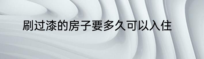 刷过漆的房子要多久可以入住