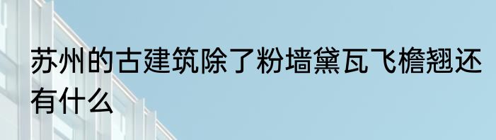 苏州的古建筑除了粉墙黛瓦飞檐翘还有什么