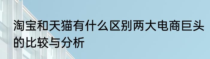 淘宝和天猫有什么区别两大电商巨头的比较与分析