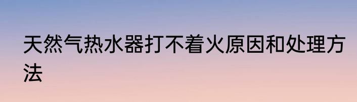 天然气热水器打不着火原因和处理方法
